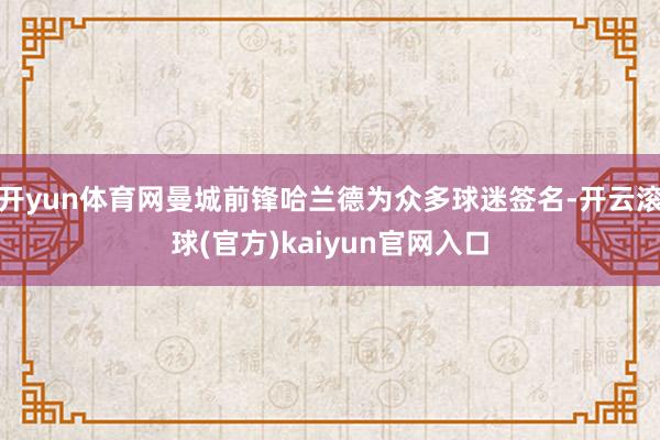 开yun体育网曼城前锋哈兰德为众多球迷签名-开云滚球(官方)kaiyun官网入口