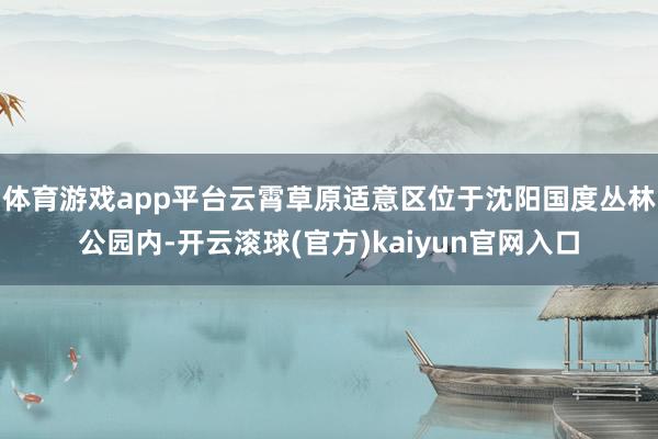 体育游戏app平台云霄草原适意区位于沈阳国度丛林公园内-开云滚球(官方)kaiyun官网入口