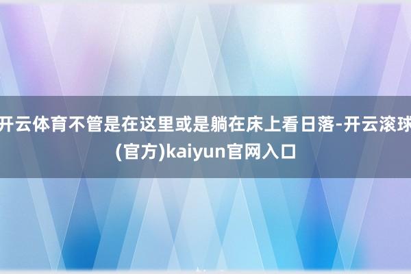 开云体育不管是在这里或是躺在床上看日落-开云滚球(官方)kaiyun官网入口