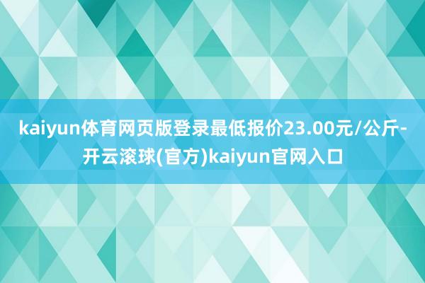 kaiyun体育网页版登录最低报价23.00元/公斤-开云滚球(官方)kaiyun官网入口