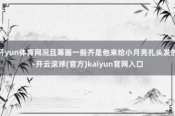 开yun体育网况且筹画一般齐是他来给小月亮扎头发的-开云滚球(官方)kaiyun官网入口