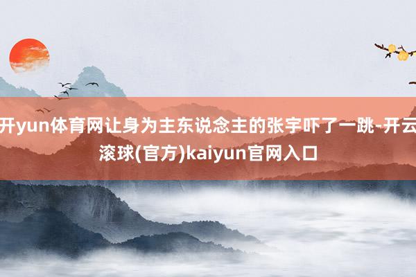 开yun体育网让身为主东说念主的张宇吓了一跳-开云滚球(官方)kaiyun官网入口