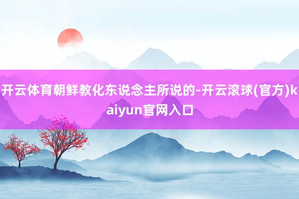 开云体育朝鲜教化东说念主所说的-开云滚球(官方)kaiyun官网入口