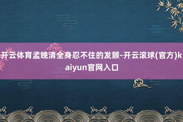 开云体育孟晚清全身忍不住的发颤-开云滚球(官方)kaiyun官网入口