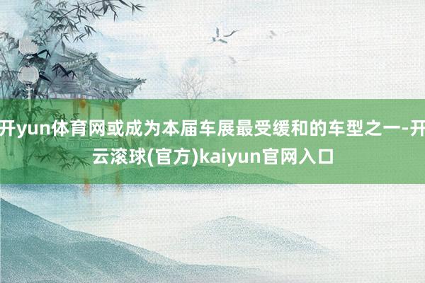 开yun体育网或成为本届车展最受缓和的车型之一-开云滚球(官方)kaiyun官网入口