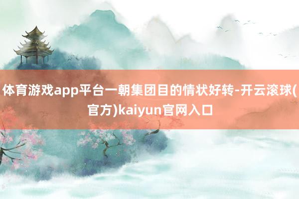 体育游戏app平台一朝集团目的情状好转-开云滚球(官方)kaiyun官网入口