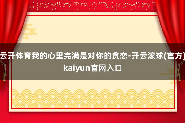 云开体育我的心里完满是对你的贪恋-开云滚球(官方)kaiyun官网入口