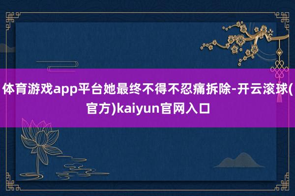 体育游戏app平台她最终不得不忍痛拆除-开云滚球(官方)kaiyun官网入口