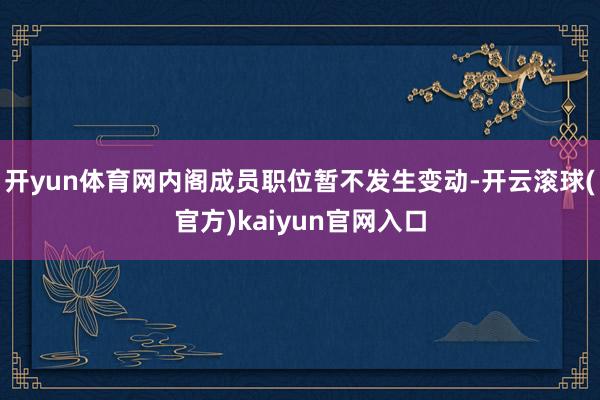 开yun体育网内阁成员职位暂不发生变动-开云滚球(官方)kaiyun官网入口