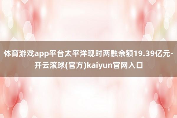 体育游戏app平台太平洋现时两融余额19.39亿元-开云滚球(官方)kaiyun官网入口