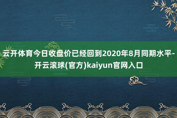 云开体育今日收盘价已经回到2020年8月同期水平-开云滚球(官方)kaiyun官网入口