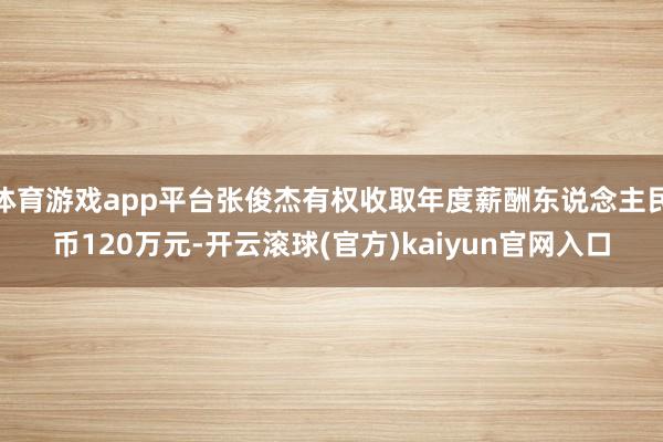 体育游戏app平台张俊杰有权收取年度薪酬东说念主民币120万元-开云滚球(官方)kaiyun官网入口