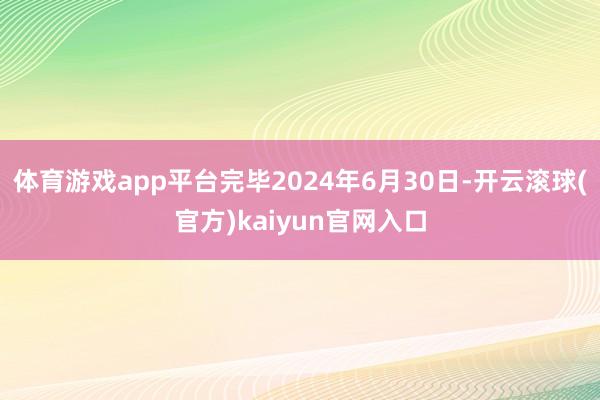 体育游戏app平台完毕2024年6月30日-开云滚球(官方)kaiyun官网入口