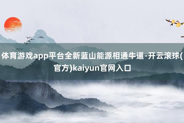 体育游戏app平台全新蓝山能源相通牛逼-开云滚球(官方)kaiyun官网入口