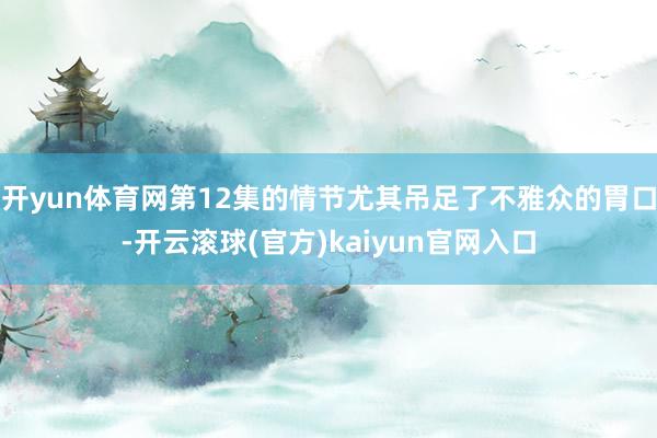 开yun体育网第12集的情节尤其吊足了不雅众的胃口-开云滚球(官方)kaiyun官网入口