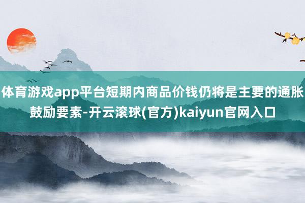 体育游戏app平台短期内商品价钱仍将是主要的通胀鼓励要素-开云滚球(官方)kaiyun官网入口