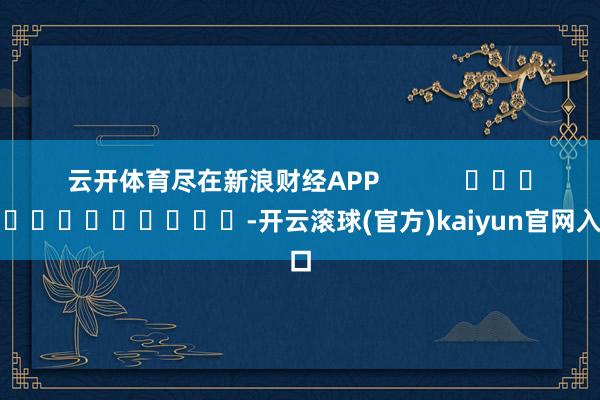 云开体育尽在新浪财经APP            													-开云滚球(官方)kaiyun官网入口