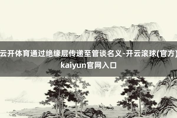 云开体育通过绝缘层传递至管谈名义-开云滚球(官方)kaiyun官网入口