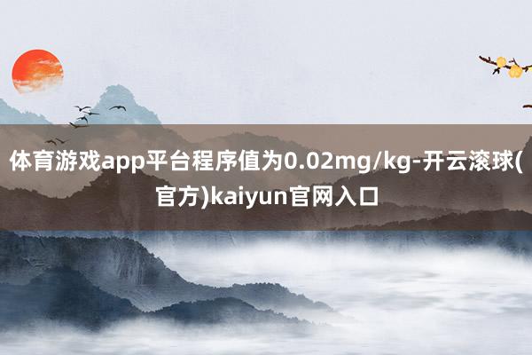 体育游戏app平台程序值为0.02mg/kg-开云滚球(官方)kaiyun官网入口