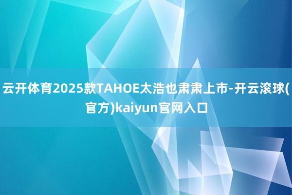 云开体育2025款TAHOE太浩也肃肃上市-开云滚球(官方)kaiyun官网入口