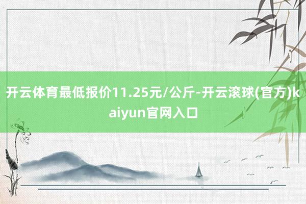 开云体育最低报价11.25元/公斤-开云滚球(官方)kaiyun官网入口