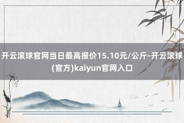 开云滚球官网当日最高报价15.10元/公斤-开云滚球(官方)kaiyun官网入口