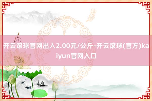 开云滚球官网出入2.00元/公斤-开云滚球(官方)kaiyun官网入口