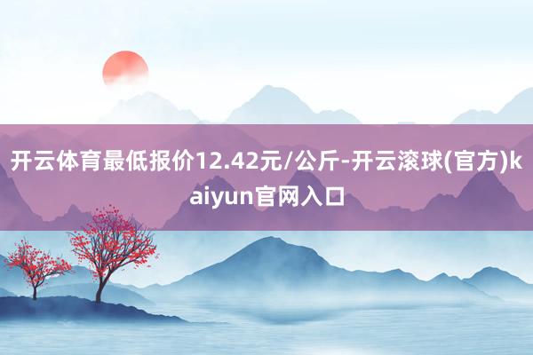 开云体育最低报价12.42元/公斤-开云滚球(官方)kaiyun官网入口