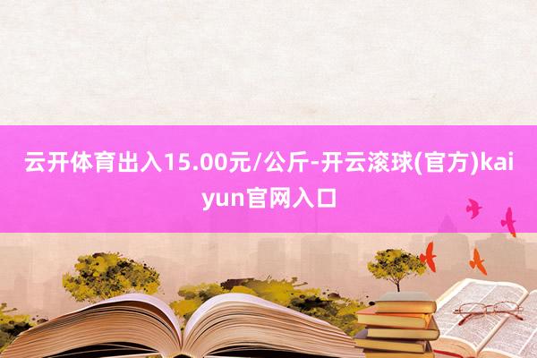 云开体育出入15.00元/公斤-开云滚球(官方)kaiyun官网入口