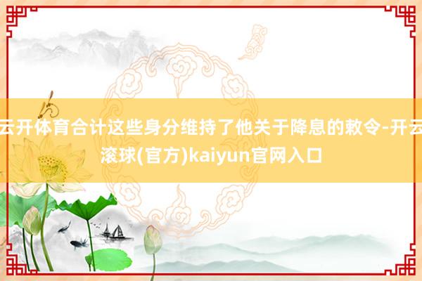 云开体育合计这些身分维持了他关于降息的敕令-开云滚球(官方)kaiyun官网入口