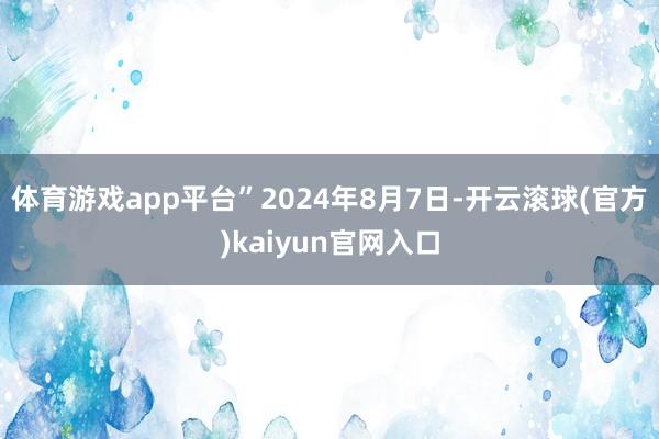 体育游戏app平台”2024年8月7日-开云滚球(官方)kaiyun官网入口