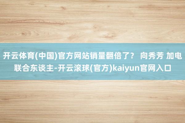 开云体育(中国)官方网站销量翻倍了？ 向秀芳 加电联合东谈主-开云滚球(官方)kaiyun官网入口