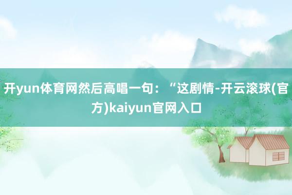 开yun体育网然后高唱一句：“这剧情-开云滚球(官方)kaiyun官网入口