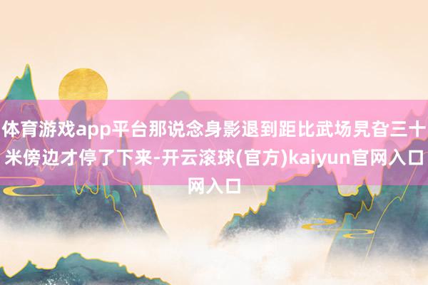 体育游戏app平台那说念身影退到距比武场旯旮三十米傍边才停了下来-开云滚球(官方)kaiyun官网入口