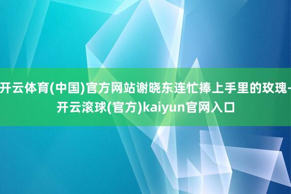 开云体育(中国)官方网站谢晓东连忙捧上手里的玫瑰-开云滚球(官方)kaiyun官网入口