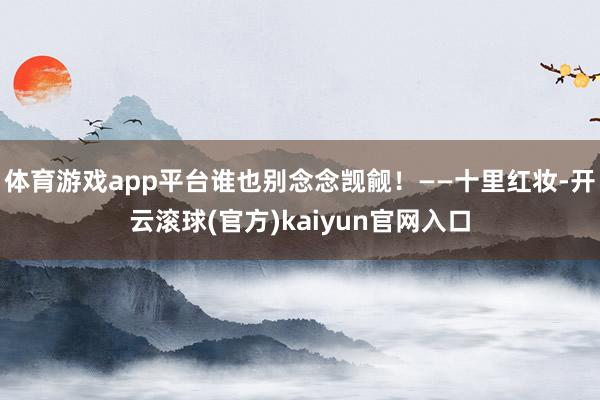 体育游戏app平台谁也别念念觊觎！——十里红妆-开云滚球(官方)kaiyun官网入口