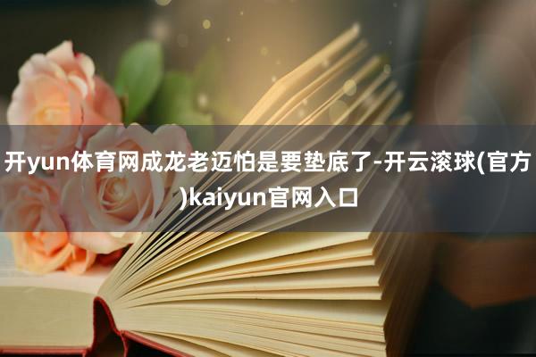 开yun体育网成龙老迈怕是要垫底了-开云滚球(官方)kaiyun官网入口