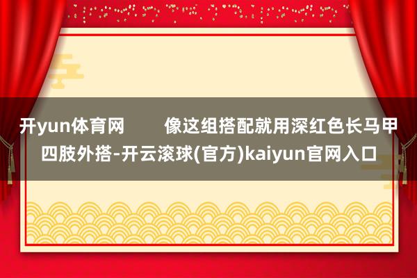 开yun体育网        像这组搭配就用深红色长马甲四肢外搭-开云滚球(官方)kaiyun官网入口