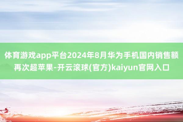 体育游戏app平台2024年8月华为手机国内销售额再次超苹果-开云滚球(官方)kaiyun官网入口