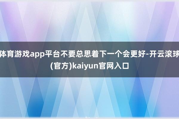 体育游戏app平台不要总思着下一个会更好-开云滚球(官方)kaiyun官网入口