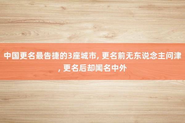 中国更名最告捷的3座城市, 更名前无东说念主问津, 更名后却闻名中外