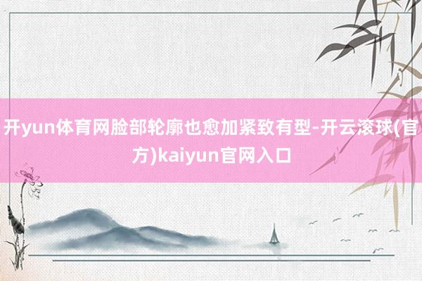 开yun体育网脸部轮廓也愈加紧致有型-开云滚球(官方)kaiyun官网入口