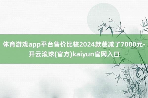 体育游戏app平台售价比较2024款裁减了7000元-开云滚球(官方)kaiyun官网入口