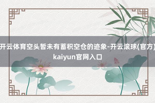 开云体育空头暂未有蓄积空仓的迹象-开云滚球(官方)kaiyun官网入口