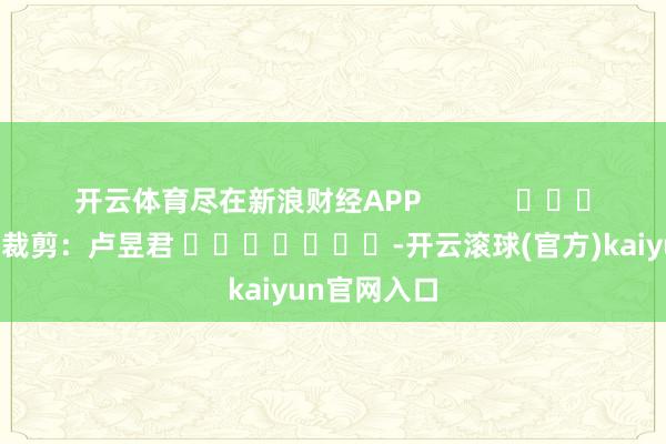 开云体育尽在新浪财经APP            						连累裁剪：卢昱君 							-开云滚球(官方)kaiyun官网入口