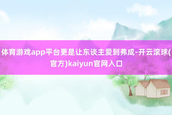 体育游戏app平台更是让东谈主爱到弗成-开云滚球(官方)kaiyun官网入口