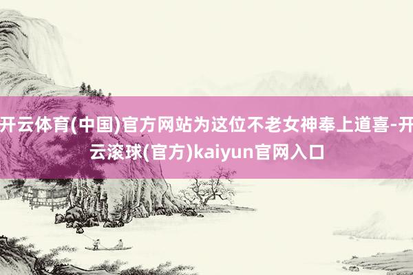 开云体育(中国)官方网站为这位不老女神奉上道喜-开云滚球(官方)kaiyun官网入口