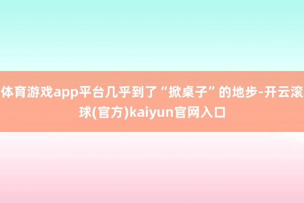 体育游戏app平台几乎到了“掀桌子”的地步-开云滚球(官方)kaiyun官网入口