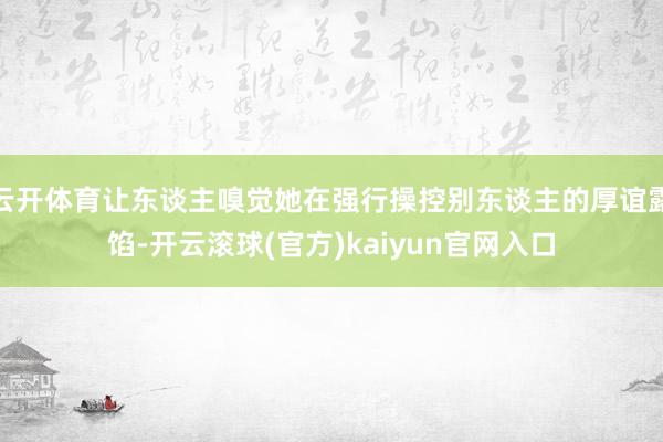 云开体育让东谈主嗅觉她在强行操控别东谈主的厚谊露馅-开云滚球(官方)kaiyun官网入口