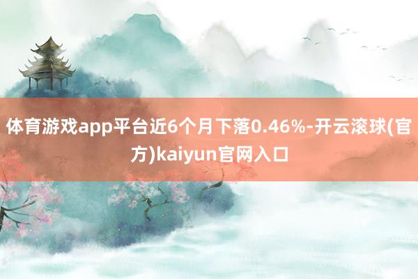 体育游戏app平台近6个月下落0.46%-开云滚球(官方)kaiyun官网入口